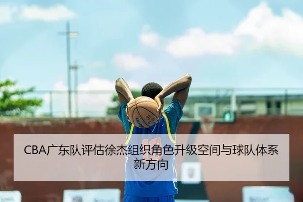 CBA广东队评估徐杰组织角色升级空间与球队体系新方向