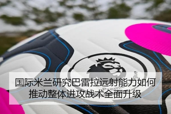 国际米兰研究巴雷拉远射能力如何推动整体进攻战术全面升级