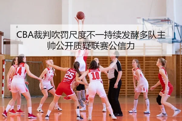 CBA裁判吹罚尺度不一持续发酵多队主帅公开质疑联赛公信力